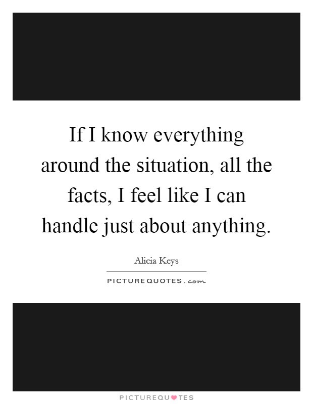 If I know everything around the situation, all the facts, I feel like I can handle just about anything. Picture Quote #1