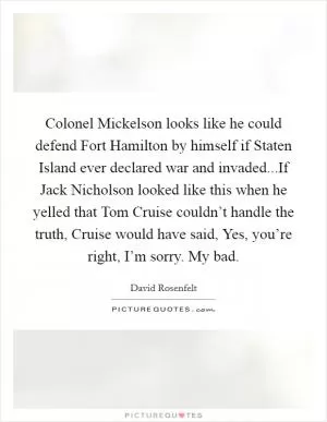 Colonel Mickelson looks like he could defend Fort Hamilton by himself if Staten Island ever declared war and invaded...If Jack Nicholson looked like this when he yelled that Tom Cruise couldn’t handle the truth, Cruise would have said, Yes, you’re right, I’m sorry. My bad Picture Quote #1