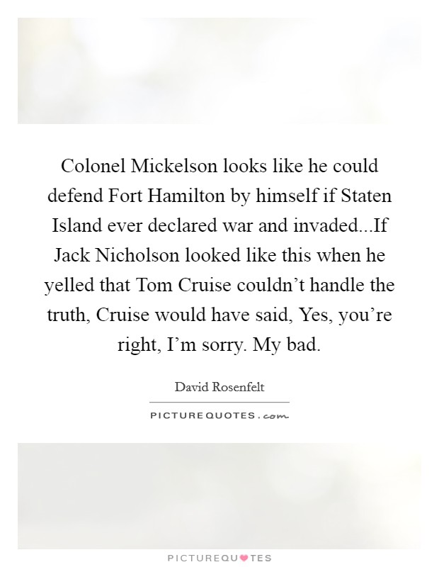 Colonel Mickelson looks like he could defend Fort Hamilton by himself if Staten Island ever declared war and invaded...If Jack Nicholson looked like this when he yelled that Tom Cruise couldn't handle the truth, Cruise would have said, Yes, you're right, I'm sorry. My bad. Picture Quote #1