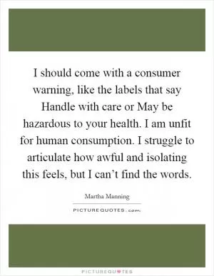 I should come with a consumer warning, like the labels that say Handle with care or May be hazardous to your health. I am unfit for human consumption. I struggle to articulate how awful and isolating this feels, but I can’t find the words Picture Quote #1