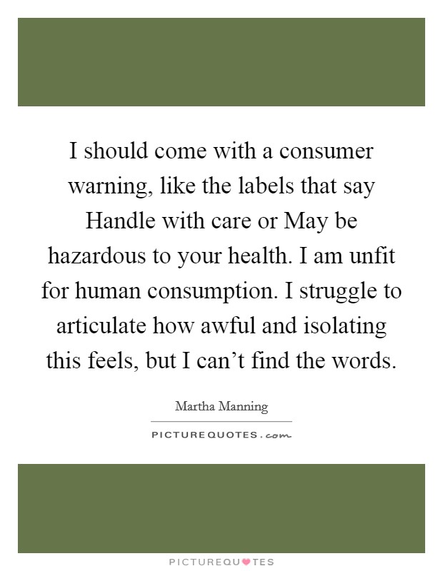 I should come with a consumer warning, like the labels that say Handle with care or May be hazardous to your health. I am unfit for human consumption. I struggle to articulate how awful and isolating this feels, but I can't find the words. Picture Quote #1