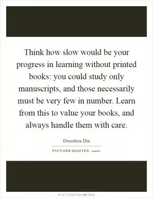 Think how slow would be your progress in learning without printed books: you could study only manuscripts, and those necessarily must be very few in number. Learn from this to value your books, and always handle them with care Picture Quote #1
