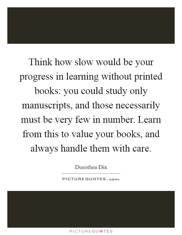 Think how slow would be your progress in learning without printed books: you could study only manuscripts, and those necessarily must be very few in number. Learn from this to value your books, and always handle them with care. Picture Quote #1