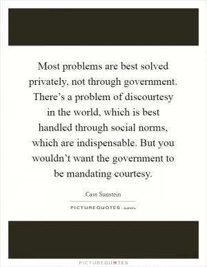 Most problems are best solved privately, not through government. There’s a problem of discourtesy in the world, which is best handled through social norms, which are indispensable. But you wouldn’t want the government to be mandating courtesy Picture Quote #1
