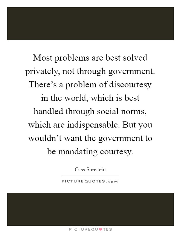 Most problems are best solved privately, not through government. There's a problem of discourtesy in the world, which is best handled through social norms, which are indispensable. But you wouldn't want the government to be mandating courtesy. Picture Quote #1