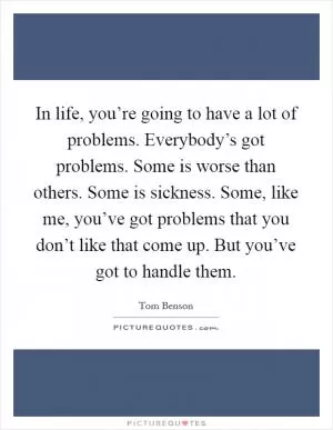 In life, you’re going to have a lot of problems. Everybody’s got problems. Some is worse than others. Some is sickness. Some, like me, you’ve got problems that you don’t like that come up. But you’ve got to handle them Picture Quote #1