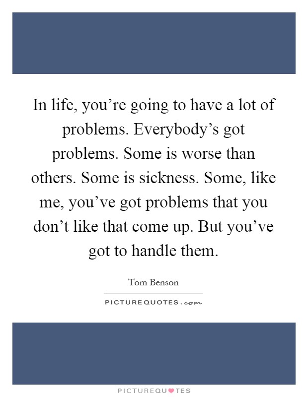 In life, you're going to have a lot of problems. Everybody's got problems. Some is worse than others. Some is sickness. Some, like me, you've got problems that you don't like that come up. But you've got to handle them. Picture Quote #1