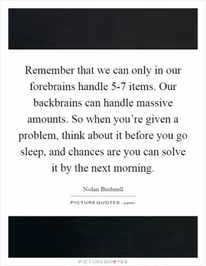 Remember that we can only in our forebrains handle 5-7 items. Our backbrains can handle massive amounts. So when you’re given a problem, think about it before you go sleep, and chances are you can solve it by the next morning Picture Quote #1