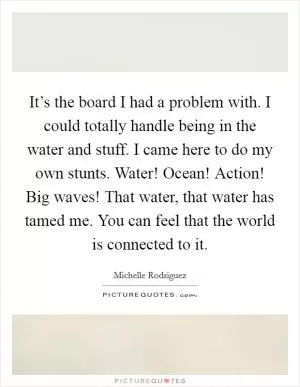 It’s the board I had a problem with. I could totally handle being in the water and stuff. I came here to do my own stunts. Water! Ocean! Action! Big waves! That water, that water has tamed me. You can feel that the world is connected to it Picture Quote #1