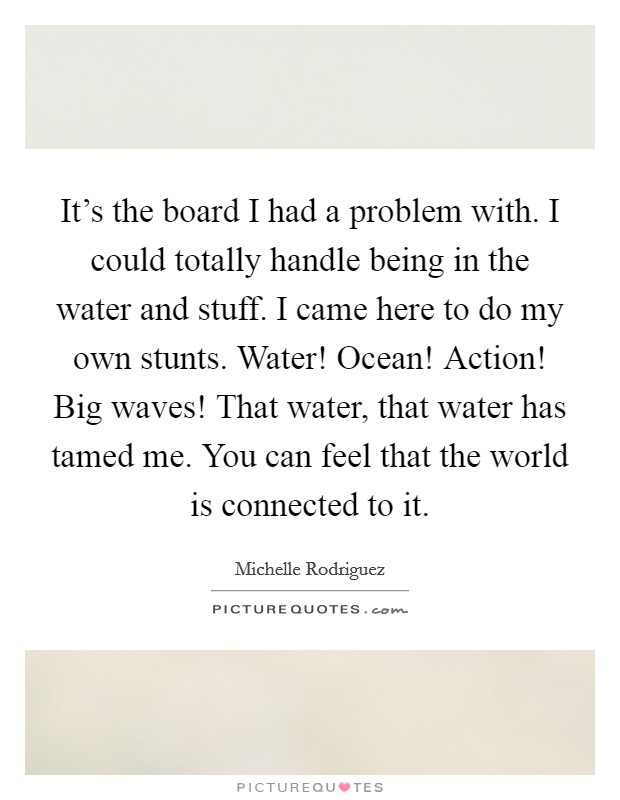 It's the board I had a problem with. I could totally handle being in the water and stuff. I came here to do my own stunts. Water! Ocean! Action! Big waves! That water, that water has tamed me. You can feel that the world is connected to it. Picture Quote #1