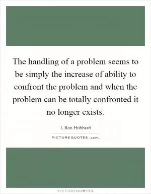 The handling of a problem seems to be simply the increase of ability to confront the problem and when the problem can be totally confronted it no longer exists Picture Quote #1
