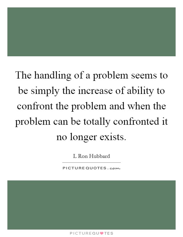 The handling of a problem seems to be simply the increase of ability to confront the problem and when the problem can be totally confronted it no longer exists. Picture Quote #1