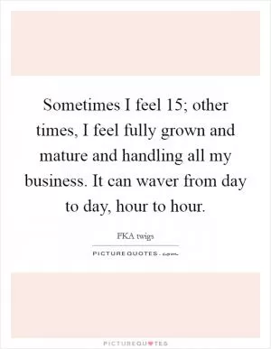 Sometimes I feel 15; other times, I feel fully grown and mature and handling all my business. It can waver from day to day, hour to hour Picture Quote #1