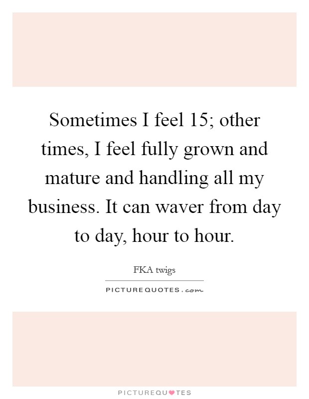 Sometimes I feel 15; other times, I feel fully grown and mature and handling all my business. It can waver from day to day, hour to hour. Picture Quote #1