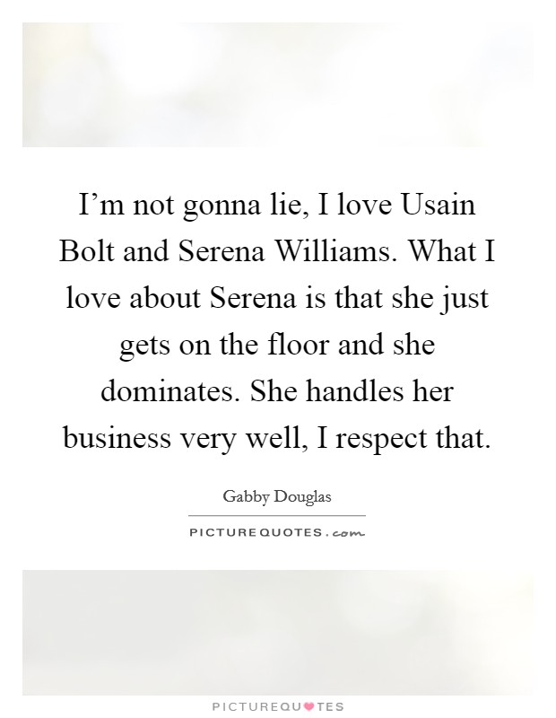 I'm not gonna lie, I love Usain Bolt and Serena Williams. What I love about Serena is that she just gets on the floor and she dominates. She handles her business very well, I respect that. Picture Quote #1
