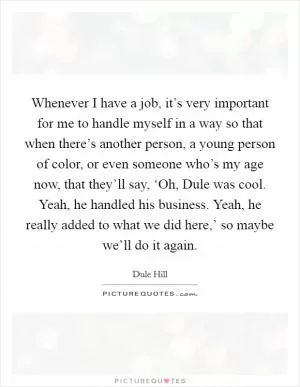 Whenever I have a job, it’s very important for me to handle myself in a way so that when there’s another person, a young person of color, or even someone who’s my age now, that they’ll say, ‘Oh, Dule was cool. Yeah, he handled his business. Yeah, he really added to what we did here,’ so maybe we’ll do it again Picture Quote #1