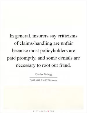 In general, insurers say criticisms of claims-handling are unfair because most policyholders are paid promptly, and some denials are necessary to root out fraud Picture Quote #1
