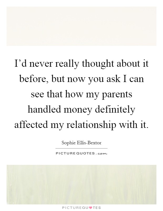 I'd never really thought about it before, but now you ask I can see that how my parents handled money definitely affected my relationship with it. Picture Quote #1