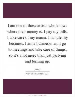 I am one of those artists who knows where their money is. I pay my bills; I take care of my mama. I handle my business. I am a businessman. I go to meetings and take care of things, so it’s a lot more than just partying and turning up Picture Quote #1