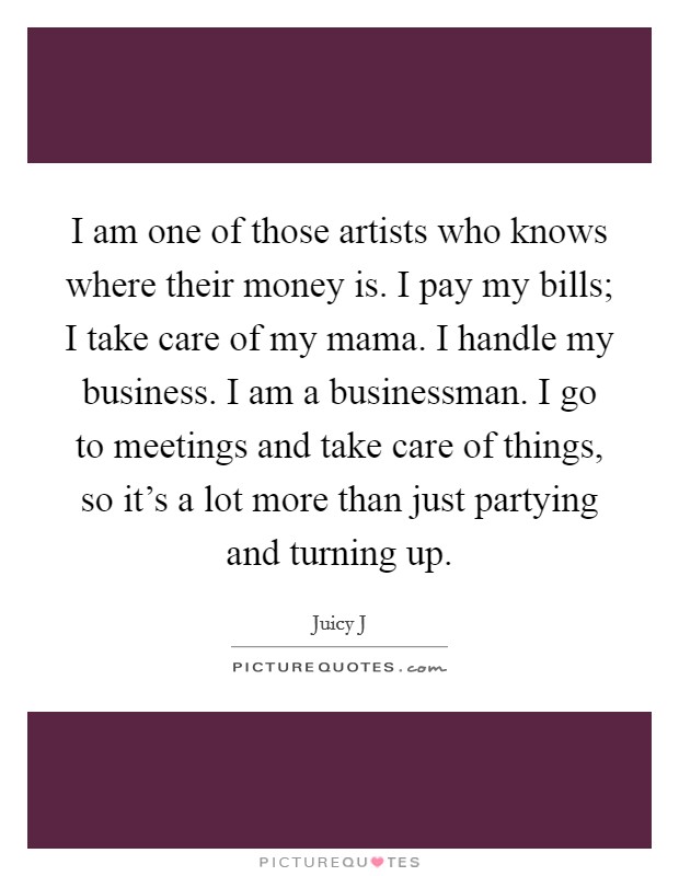 I am one of those artists who knows where their money is. I pay my bills; I take care of my mama. I handle my business. I am a businessman. I go to meetings and take care of things, so it's a lot more than just partying and turning up. Picture Quote #1