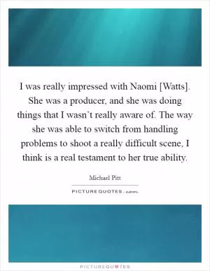 I was really impressed with Naomi [Watts]. She was a producer, and she was doing things that I wasn’t really aware of. The way she was able to switch from handling problems to shoot a really difficult scene, I think is a real testament to her true ability Picture Quote #1