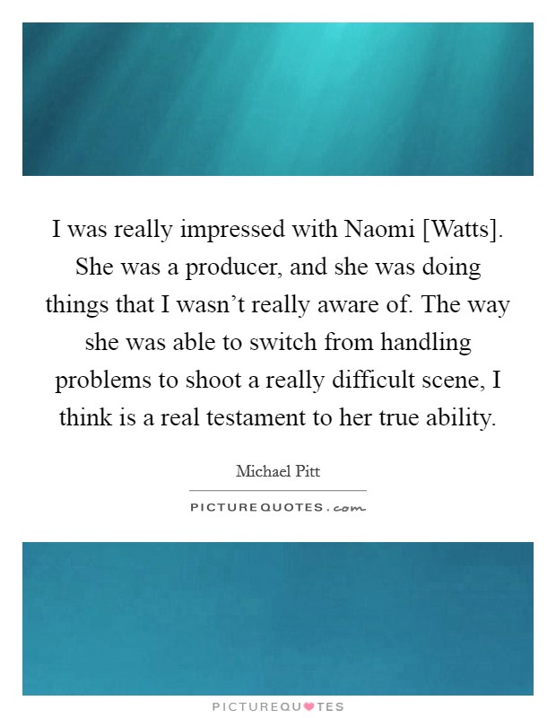 I was really impressed with Naomi [Watts]. She was a producer, and she was doing things that I wasn't really aware of. The way she was able to switch from handling problems to shoot a really difficult scene, I think is a real testament to her true ability. Picture Quote #1