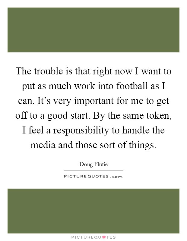 The trouble is that right now I want to put as much work into football as I can. It's very important for me to get off to a good start. By the same token, I feel a responsibility to handle the media and those sort of things. Picture Quote #1