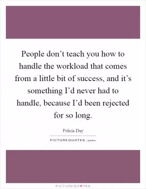 People don’t teach you how to handle the workload that comes from a little bit of success, and it’s something I’d never had to handle, because I’d been rejected for so long Picture Quote #1