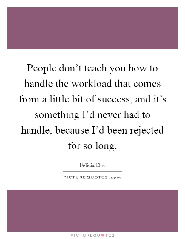 People don't teach you how to handle the workload that comes from a little bit of success, and it's something I'd never had to handle, because I'd been rejected for so long. Picture Quote #1
