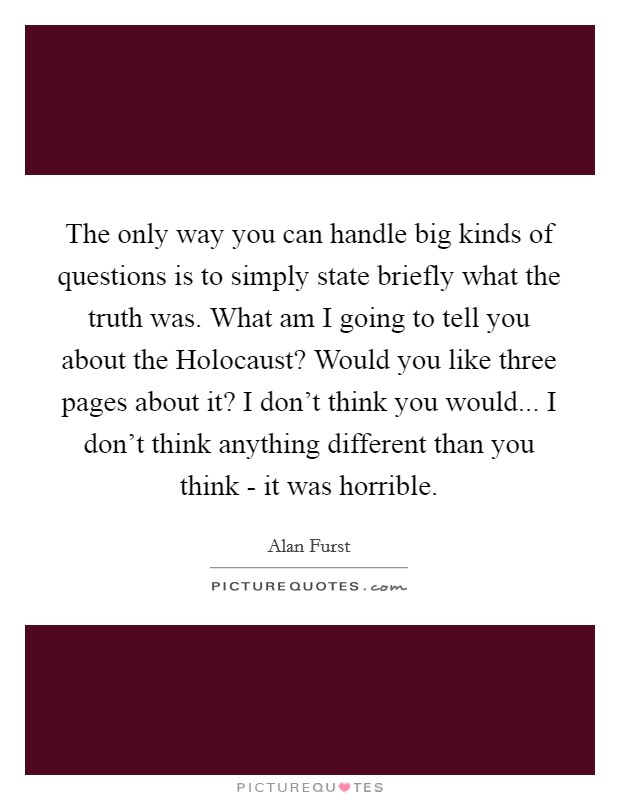 The only way you can handle big kinds of questions is to simply state briefly what the truth was. What am I going to tell you about the Holocaust? Would you like three pages about it? I don't think you would... I don't think anything different than you think - it was horrible. Picture Quote #1