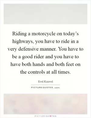 Riding a motorcycle on today’s highways, you have to ride in a very defensive manner. You have to be a good rider and you have to have both hands and both feet on the controls at all times Picture Quote #1