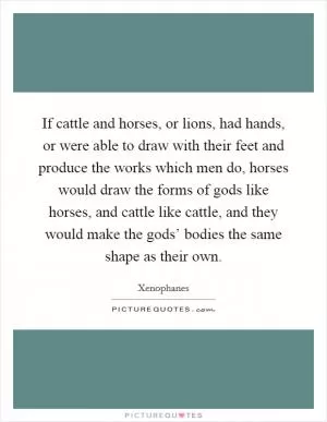 If cattle and horses, or lions, had hands, or were able to draw with their feet and produce the works which men do, horses would draw the forms of gods like horses, and cattle like cattle, and they would make the gods’ bodies the same shape as their own Picture Quote #1