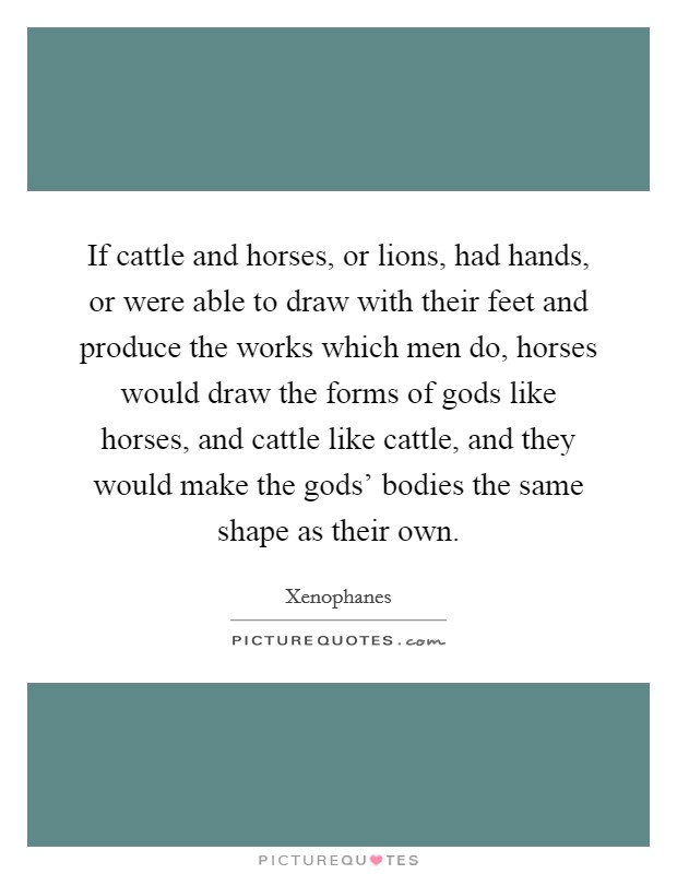 If cattle and horses, or lions, had hands, or were able to draw with their feet and produce the works which men do, horses would draw the forms of gods like horses, and cattle like cattle, and they would make the gods' bodies the same shape as their own. Picture Quote #1
