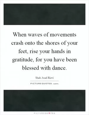 When waves of movements crash onto the shores of your feet, rise your hands in gratitude, for you have been blessed with dance Picture Quote #1