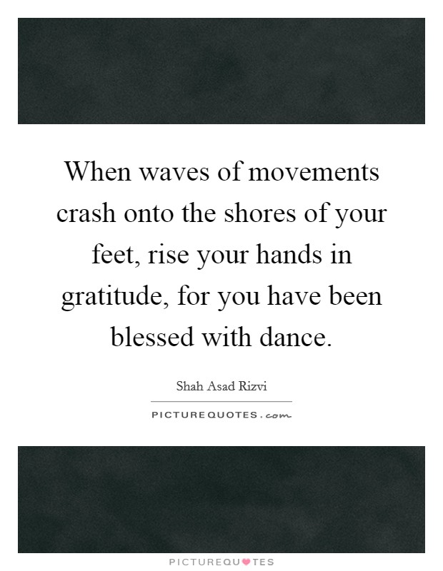 When waves of movements crash onto the shores of your feet, rise your hands in gratitude, for you have been blessed with dance. Picture Quote #1