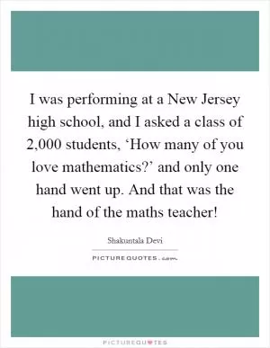 I was performing at a New Jersey high school, and I asked a class of 2,000 students, ‘How many of you love mathematics?’ and only one hand went up. And that was the hand of the maths teacher! Picture Quote #1