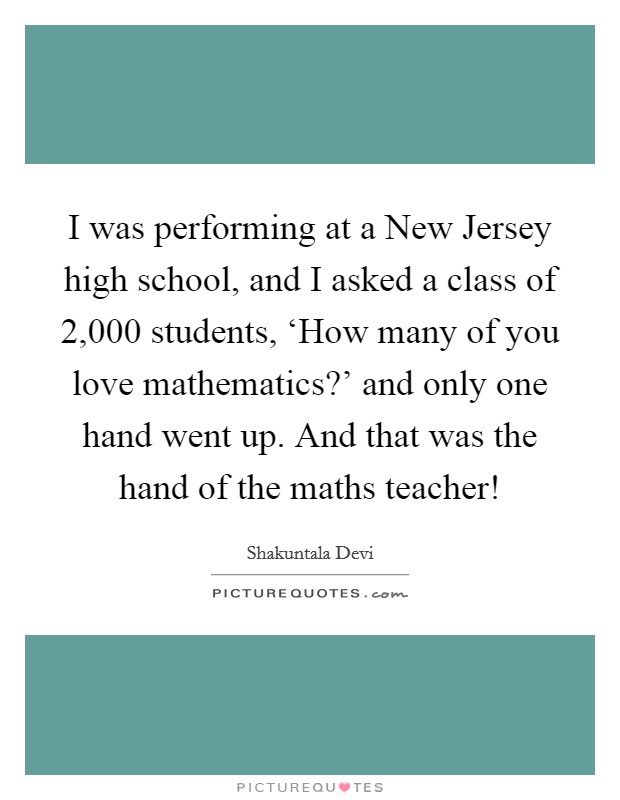 I was performing at a New Jersey high school, and I asked a class of 2,000 students, ‘How many of you love mathematics?' and only one hand went up. And that was the hand of the maths teacher! Picture Quote #1