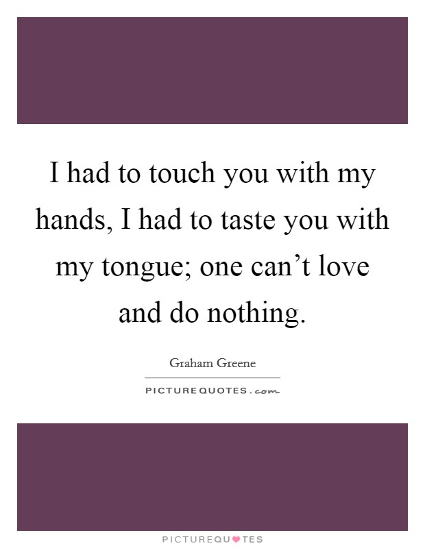 I had to touch you with my hands, I had to taste you with my tongue; one can't love and do nothing. Picture Quote #1