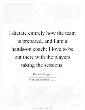 I dictate entirely how the team is prepared, and I am a hands-on coach; I love to be out there with the players taking the sessions Picture Quote #1
