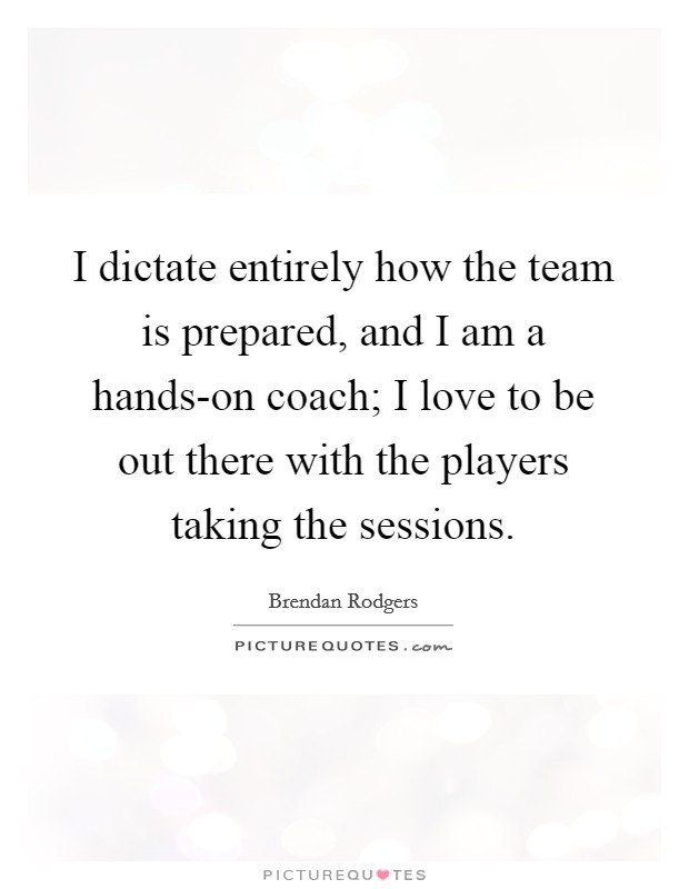 I dictate entirely how the team is prepared, and I am a hands-on coach; I love to be out there with the players taking the sessions. Picture Quote #1