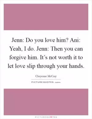 Jenn: Do you love him? Ani: Yeah, I do. Jenn: Then you can forgive him. It’s not worth it to let love slip through your hands Picture Quote #1
