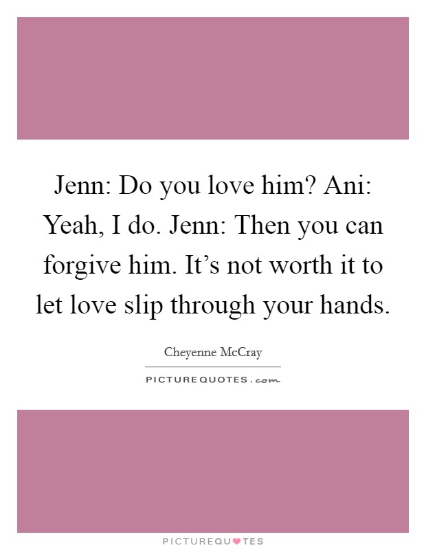 Jenn: Do you love him? Ani: Yeah, I do. Jenn: Then you can forgive him. It's not worth it to let love slip through your hands. Picture Quote #1