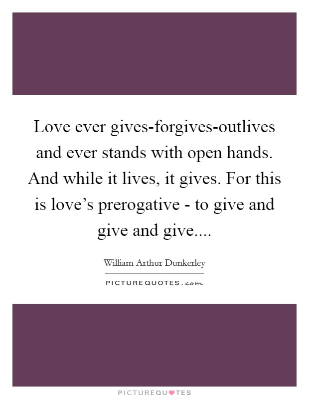 Love ever gives-forgives-outlives and ever stands with open hands. And while it lives, it gives. For this is love's prerogative - to give and give and give.... Picture Quote #1