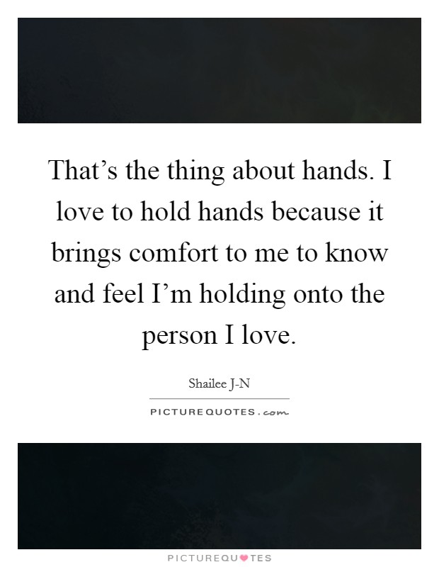 That's the thing about hands. I love to hold hands because it brings comfort to me to know and feel I'm holding onto the person I love. Picture Quote #1