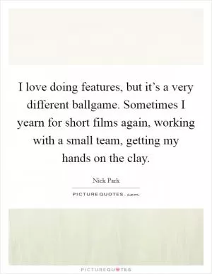 I love doing features, but it’s a very different ballgame. Sometimes I yearn for short films again, working with a small team, getting my hands on the clay Picture Quote #1