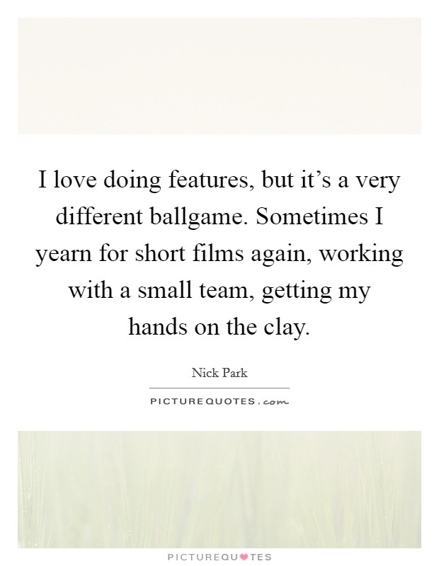 I love doing features, but it's a very different ballgame. Sometimes I yearn for short films again, working with a small team, getting my hands on the clay. Picture Quote #1