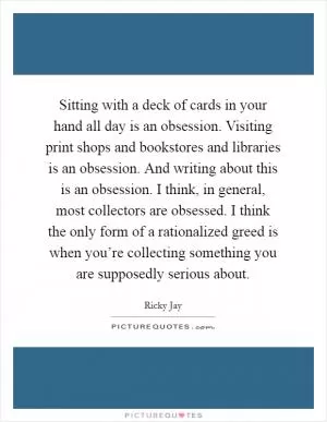 Sitting with a deck of cards in your hand all day is an obsession. Visiting print shops and bookstores and libraries is an obsession. And writing about this is an obsession. I think, in general, most collectors are obsessed. I think the only form of a rationalized greed is when you’re collecting something you are supposedly serious about Picture Quote #1