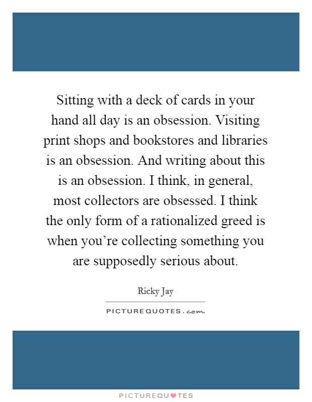 Sitting with a deck of cards in your hand all day is an obsession. Visiting print shops and bookstores and libraries is an obsession. And writing about this is an obsession. I think, in general, most collectors are obsessed. I think the only form of a rationalized greed is when you're collecting something you are supposedly serious about. Picture Quote #1