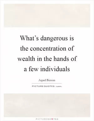 What’s dangerous is the concentration of wealth in the hands of a few individuals Picture Quote #1