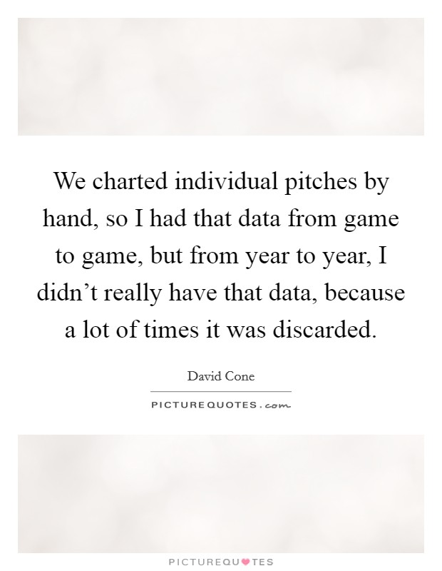 We charted individual pitches by hand, so I had that data from game to game, but from year to year, I didn't really have that data, because a lot of times it was discarded. Picture Quote #1